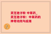 灵芝孢子粉 中草药_灵芝孢子粉：中草药的神奇功效与应用