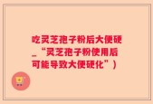 吃灵芝孢子粉后大便硬_“灵芝孢子粉使用后可能导致大便硬化”)