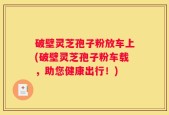 破壁灵芝孢子粉放车上(破壁灵芝孢子粉车载，助您健康出行！)