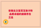 安徽古之堂灵芝孢子粉 品质卓越的健康养生之选