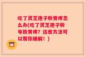 吃了灵芝孢子粉胃疼怎么办(吃了灵芝孢子粉导致胃疼？这些方法可以帮你缓解！)