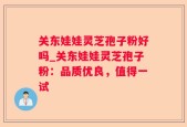 关东娃娃灵芝孢子粉好吗_关东娃娃灵芝孢子粉：品质优良，值得一试