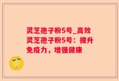 灵芝孢子粉5号_高效灵芝孢子粉5号：提升免疫力，增强健康