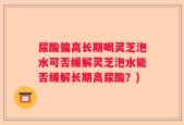 尿酸偏高长期喝灵芝泡水可否缓解灵芝泡水能否缓解长期高尿酸？)