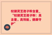权健灵芝孢子粉含量_“权健灵芝孢子粉：高含量，高效能，健康守护”