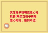 灵芝孢子粉喝完恶心吐反胃(喝灵芝孢子粉后恶心呕吐，感到不适)