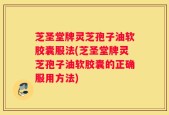 芝圣堂牌灵芝孢子油软胶囊服法(芝圣堂牌灵芝孢子油软胶囊的正确服用方法)