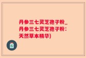丹参三七灵芝孢子粉_丹参三七灵芝孢子粉：天然草本精华)