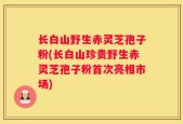 长白山野生赤灵芝孢子粉(长白山珍贵野生赤灵芝孢子粉首次亮相市场)