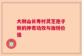 大别山长寿村灵芝孢子粉的神奇功效与独特价值