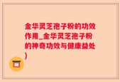 金华灵芝孢子粉的功效作用_金华灵芝孢子粉的神奇功效与健康益处)