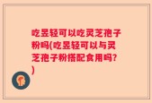 吃昱轻可以吃灵芝孢子粉吗(吃昱轻可以与灵芝孢子粉搭配食用吗？)