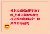 铁皮石斛粉加灵芝孢子粉_铁皮石斛粉与灵芝孢子粉的完美结合：健康养生新选择)