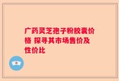 广药灵芝孢子粉胶囊价格 探寻其市场售价及性价比