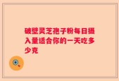 破壁灵芝孢子粉每日摄入量适合你的一天吃多少克