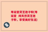 寿延堂灵芝孢子粉(寿延堂  纯天然灵芝孢子粉，享受美好生活)
