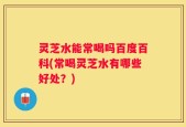 灵芝水能常喝吗百度百科(常喝灵芝水有哪些好处？)