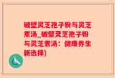 破壁灵芝孢子粉与灵芝煮汤_破壁灵芝孢子粉与灵芝煮汤：健康养生新选择)