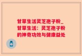 甘草生活灵芝孢子粉_甘草生活：灵芝孢子粉的神奇功效与健康益处