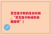 灵芝孢子粉的生长时间_“灵芝孢子粉成熟周期探究”)