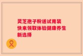 灵芝孢子粉送试用装 快来领取体验健康养生新选择