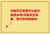羽西灵芝喷雾可以用作爽肤水吗(羽西灵芝喷雾：替代你的爽肤水！)