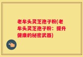 老牟头灵芝孢子粉(老牟头灵芝孢子粉：提升健康的秘密武器)