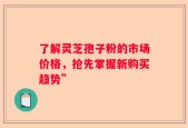 了解灵芝孢子粉的市场价格，抢先掌握新购买趋势”