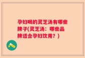 孕妇喝的灵芝汤有哪些牌子(灵芝汤：哪些品牌适合孕妇饮用？)