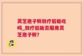 灵芝孢子粉放疗后能吃吗_放疗后能否服用灵芝孢子粉？