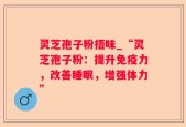 灵芝孢子粉捂味_“灵芝孢子粉：提升免疫力，改善睡眠，增强体力”