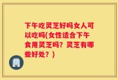 下午吃灵芝好吗女人可以吃吗(女性适合下午食用灵芝吗？灵芝有哪些好处？)