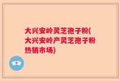 大兴安岭灵芝孢子粉(大兴安岭产灵芝孢子粉热销市场)