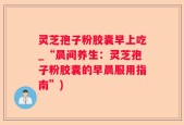 灵芝孢子粉胶囊早上吃_“晨间养生：灵芝孢子粉胶囊的早晨服用指南”)