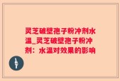 灵芝破壁孢子粉冲剂水温_灵芝破壁孢子粉冲剂：水温对效果的影响