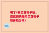 喝了4天灵芝孢子粉_连续四天服用灵芝孢子粉体验分享)