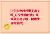 辽宁生物时代灵芝孢子粉_辽宁生物时代：高效灵芝孢子粉，健康生活新选择)