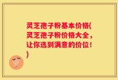 灵芝孢子粉基本价格(灵芝孢子粉价格大全，让你选到满意的价位！)