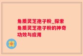 角质灵芝孢子粉_探索角质灵芝孢子粉的神奇功效与应用