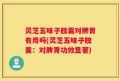 灵芝五味子胶囊对脾胃有用吗(灵芝五味子胶囊：对脾胃功效显著)