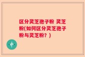 区分灵芝孢子粉 灵芝粉(如何区分灵芝孢子粉与灵芝粉？)