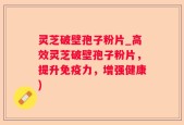 灵芝破壁孢子粉片_高效灵芝破壁孢子粉片，提升免疫力，增强健康)
