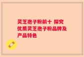 灵芝孢子粉前十 探究优质灵芝孢子粉品牌及产品特色