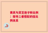 黄芪与灵芝孢子粉比例：探寻二者搭配的佳比例关系