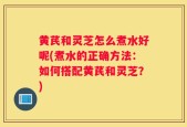 黄芪和灵芝怎么煮水好呢(煮水的正确方法：如何搭配黄芪和灵芝？)