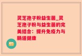 灵芝孢子粉益生菌_灵芝孢子粉与益生菌的完美结合：提升免疫力与肠道健康
