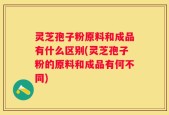 灵芝孢子粉原料和成品有什么区别(灵芝孢子粉的原料和成品有何不同)
