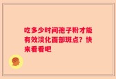 吃多少时间孢子粉才能有效淡化面部斑点？快来看看吧