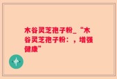 木谷灵芝孢子粉_“木谷灵芝孢子粉：，增强健康”