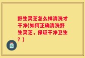 野生灵芝怎么样清洗才干净(如何正确清洗野生灵芝，保证干净卫生？)